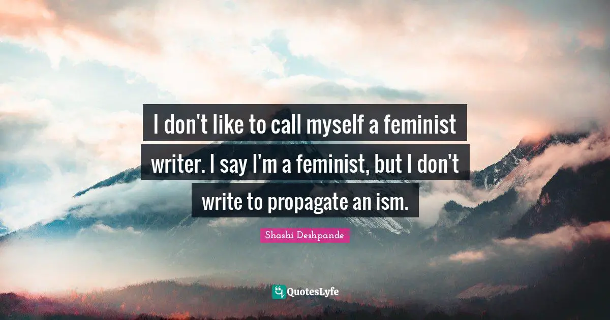 I don't like to call myself a feminist writer. I say I'm a feminist, but I don't write to propagate an ism.