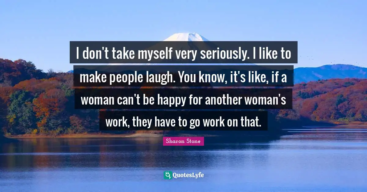 I don't take myself very seriously. I like to make people laugh. You know, it's like, if a woman can't be happy for another woman's work, they have to go work on that.