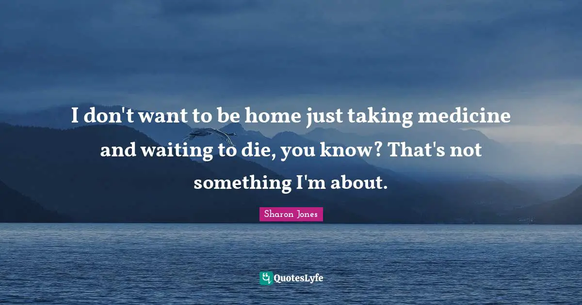 I don't want to be home just taking medicine and waiting to die, you know? That's not something I'm about.