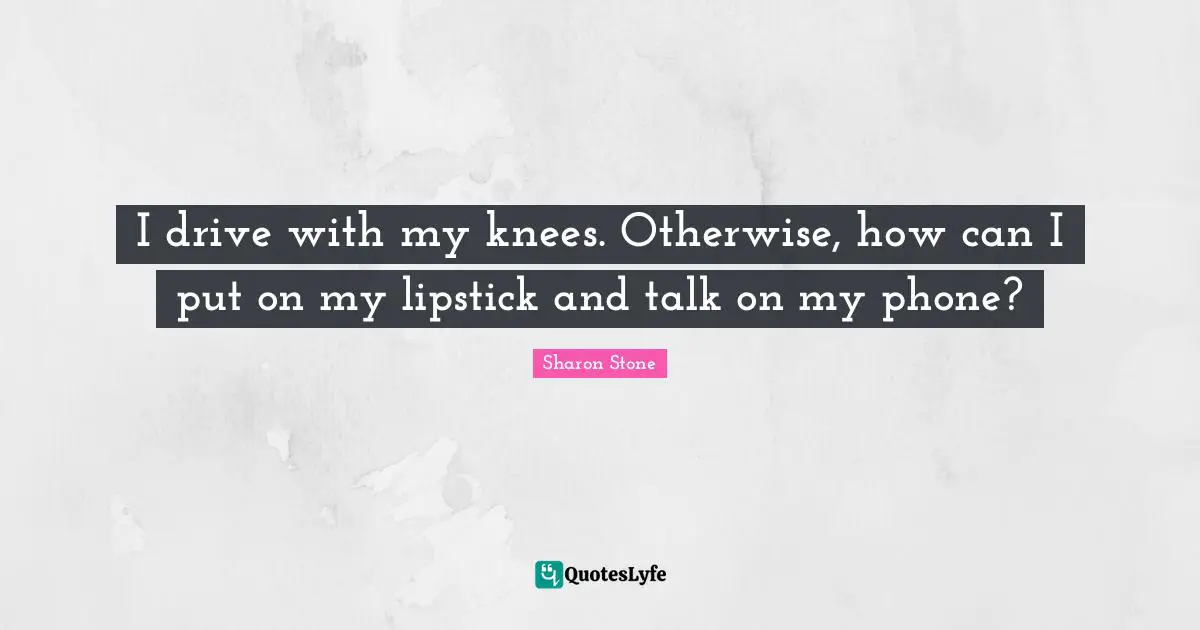 I drive with my knees. Otherwise, how can I put on my lipstick and talk on my phone?