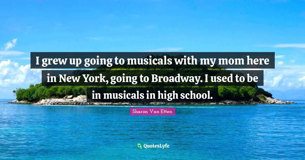 I grew up going to musicals with my mom here in New York, going to Broadway. I used to be in musicals in high school.