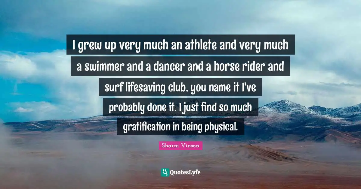 I grew up very much an athlete and very much a swimmer and a dancer and a horse rider and surf lifesaving club, you name it I've probably done it. I just find so much gratification in being physical.