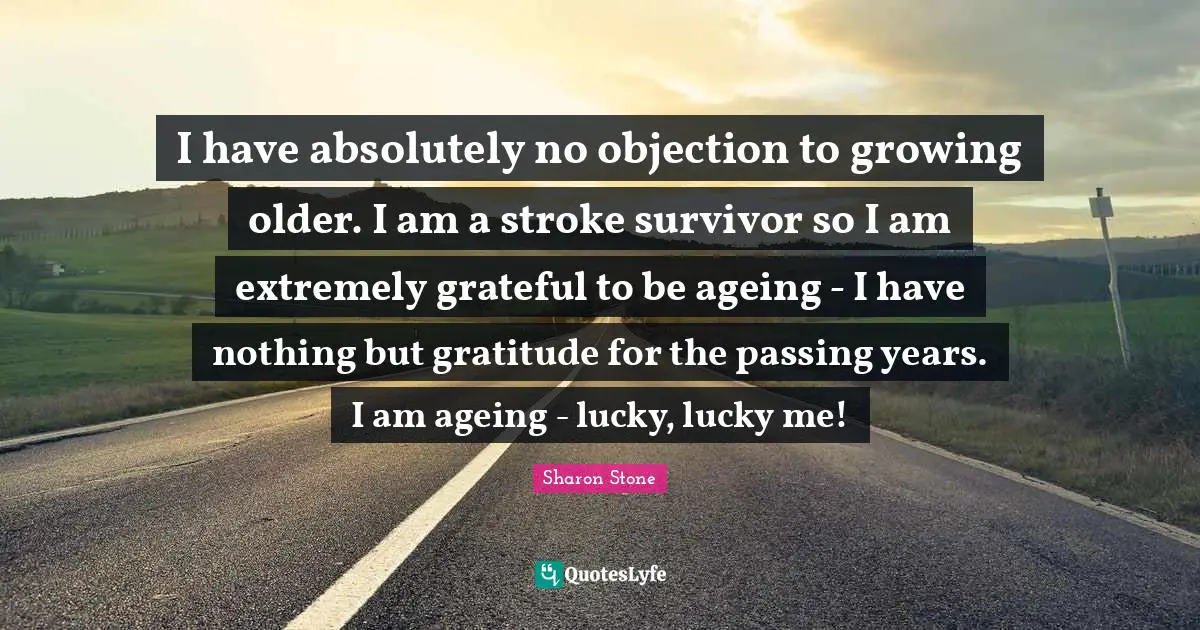 I have absolutely no objection to growing older. I am a stroke survivor so I am extremely grateful to be ageing - I have nothing but gratitude for the passing years. I am ageing - lucky, lucky me!
