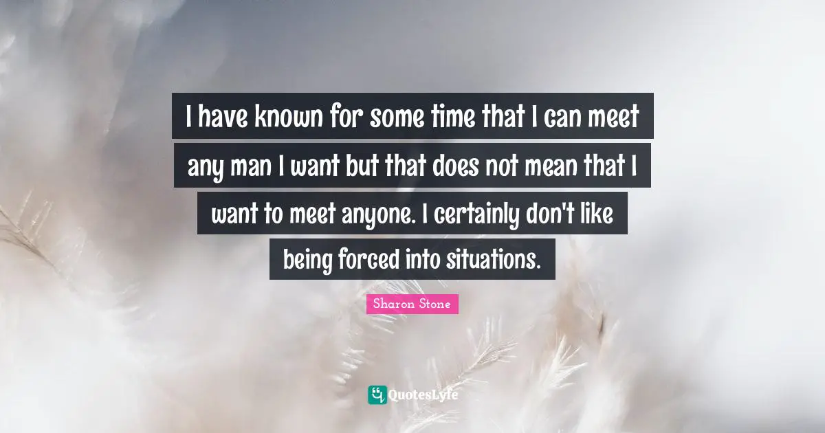 I have known for some time that I can meet any man I want but that does not mean that I want to meet anyone. I certainly don't like being forced into situations.