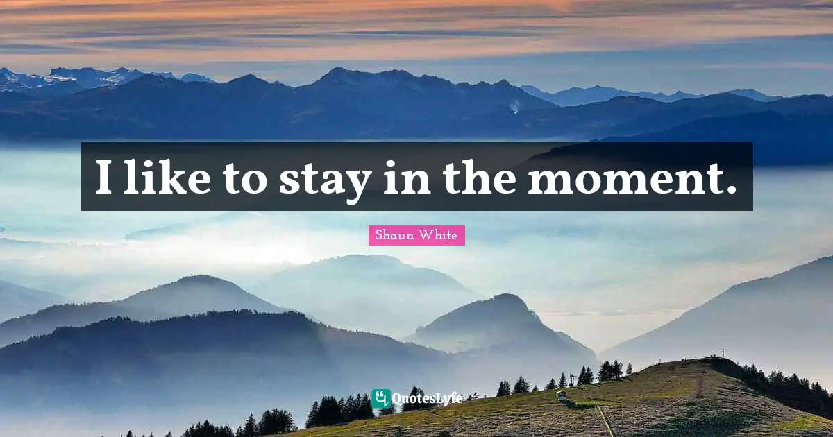 I like to stay in the moment.