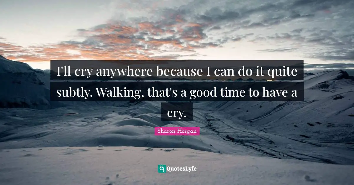 I'll cry anywhere because I can do it quite subtly. Walking, that's a good time to have a cry.