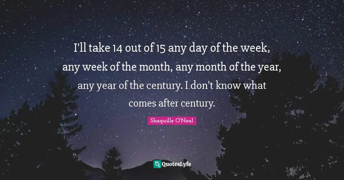 I'll take 14 out of 15 any day of the week, any week of the month, any month of the year, any year of the century. I don't know what comes after century.