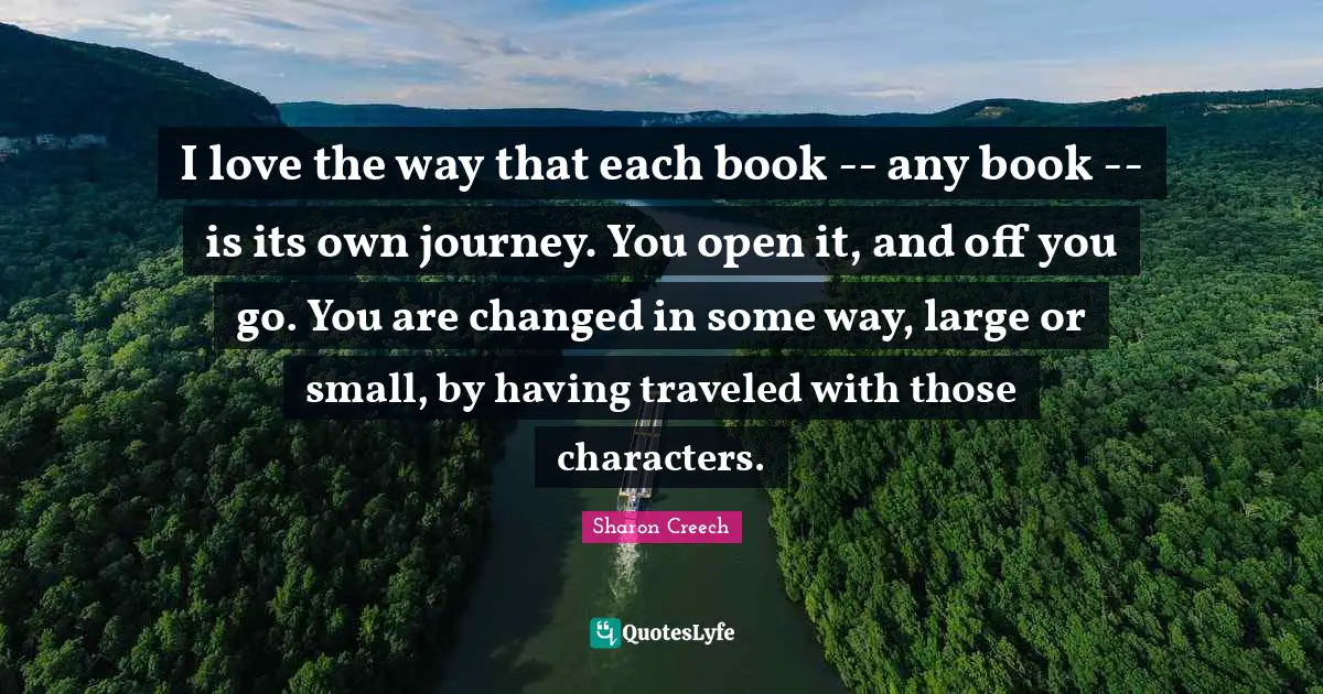 I love the way that each book -- any book -- is its own journey. You open it, and off you go. You are changed in some way, large or small, by having traveled with those characters.