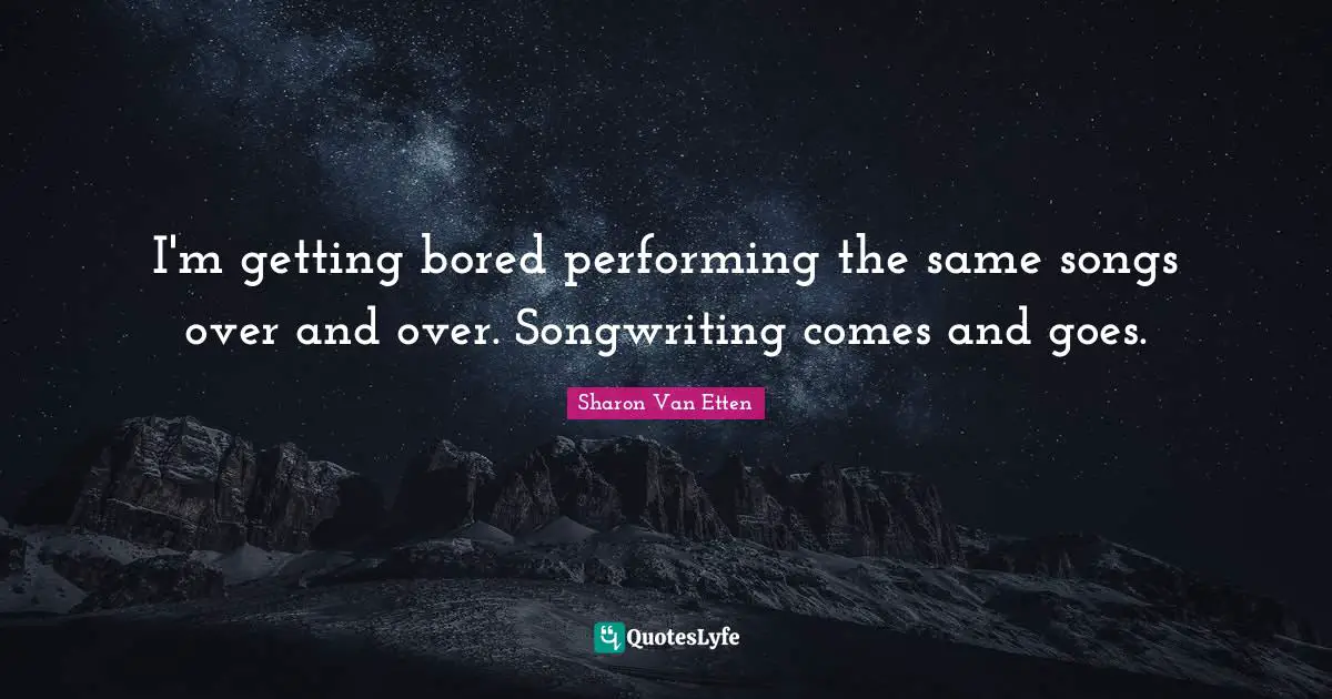 I'm getting bored performing the same songs over and over. Songwriting comes and goes.