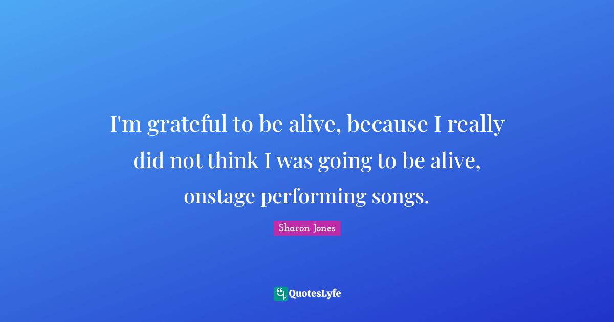 I'm grateful to be alive, because I really did not think I was going to be alive, onstage performing songs.