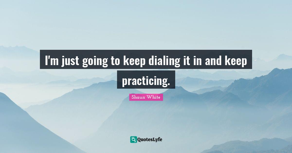 I'm just going to keep dialing it in and keep practicing.