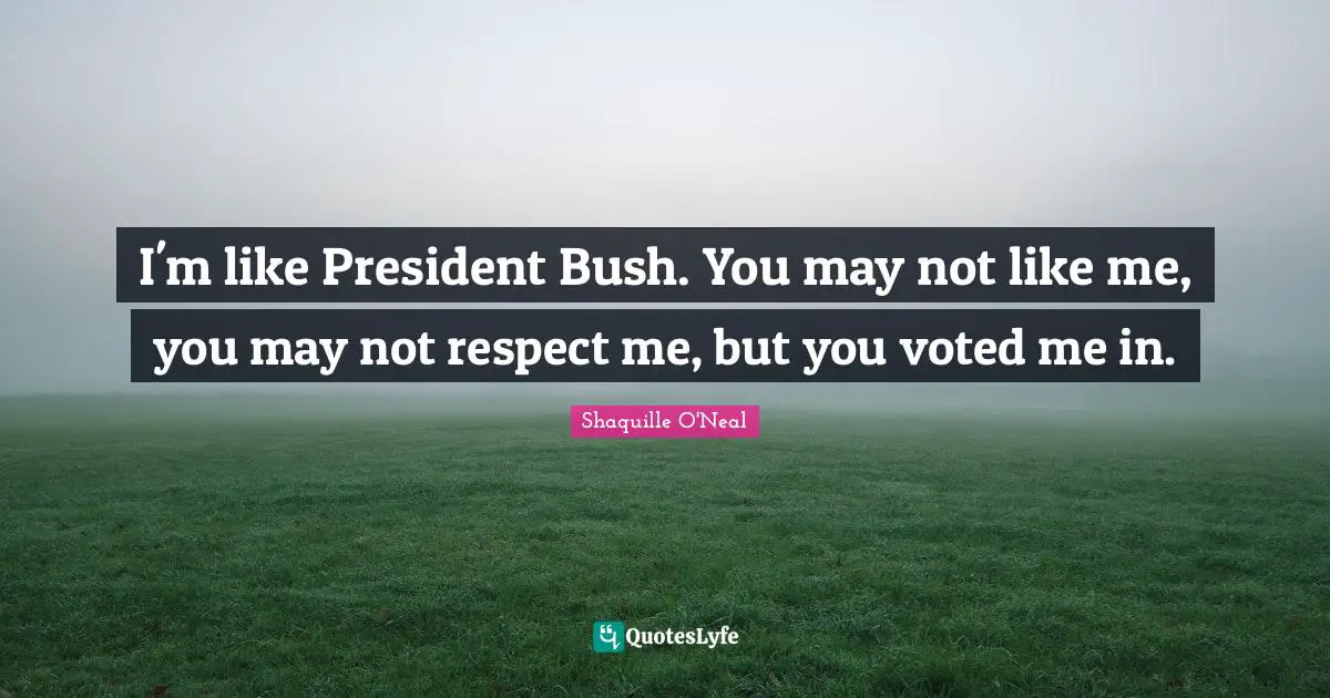 I'm like President Bush. You may not like me, you may not respect me, but you voted me in.