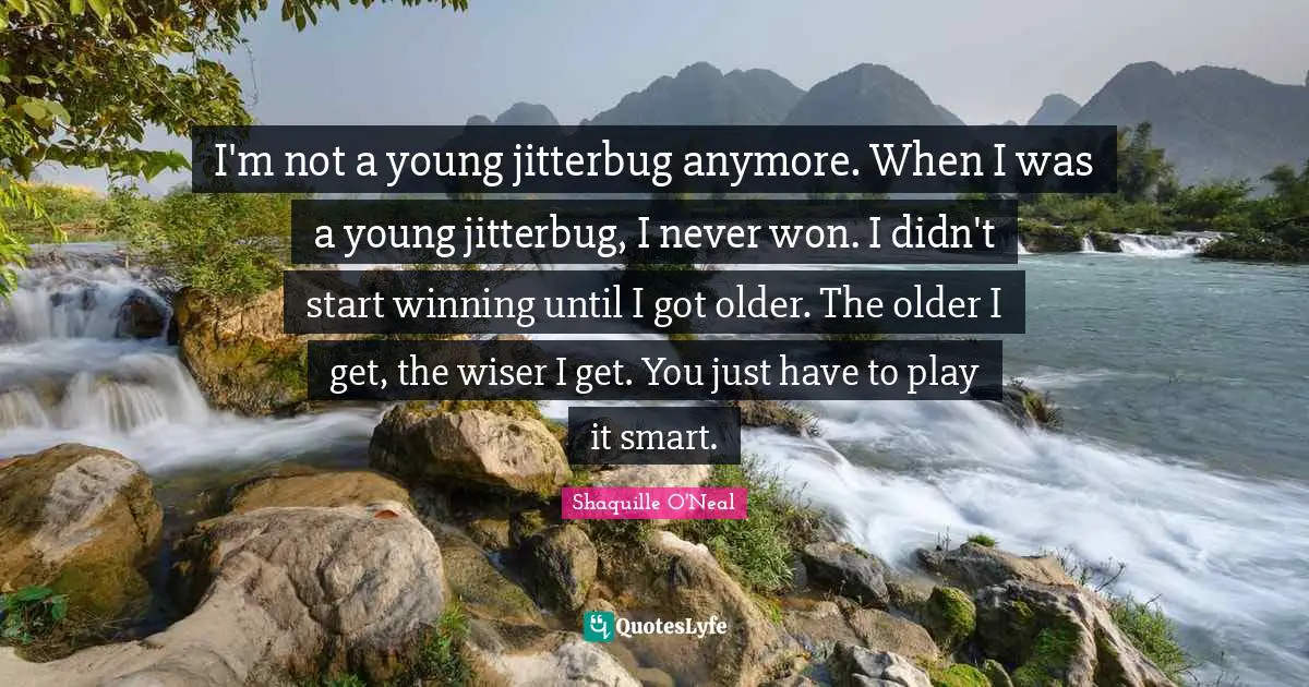 I'm not a young jitterbug anymore. When I was a young jitterbug, I never won. I didn't start winning until I got older. The older I get, the wiser I get. You just have to play it smart.