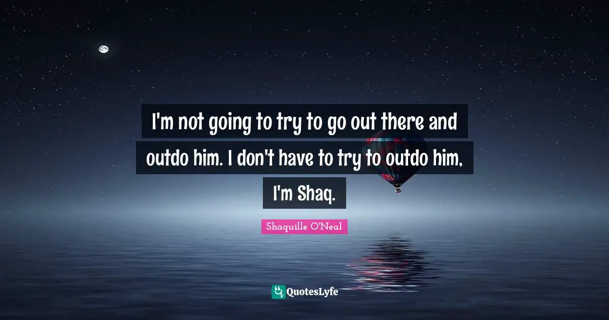 I'm not going to try to go out there and outdo him. I don't have to try to outdo him, I'm Shaq.
