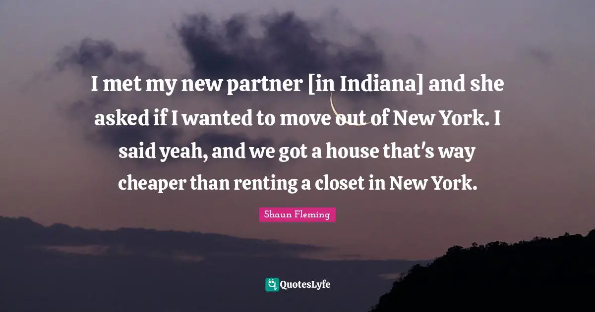 I met my new partner [in Indiana] and she asked if I wanted to move out of New York. I said yeah, and we got a house that's way cheaper than renting a closet in New York.