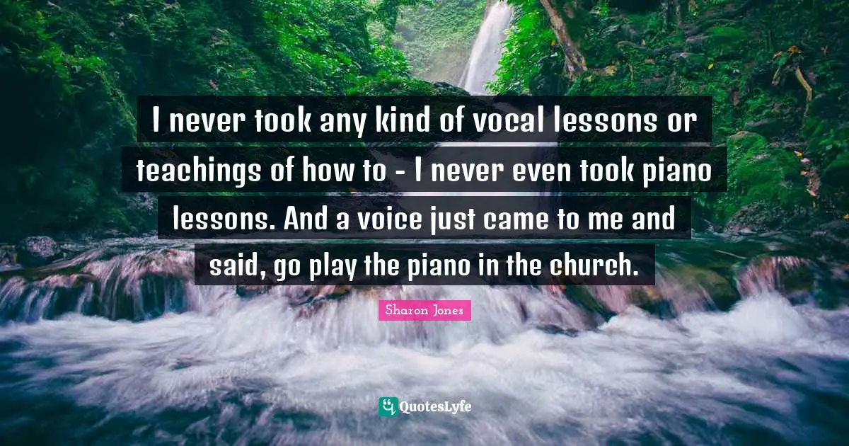 I never took any kind of vocal lessons or teachings of how to - I never even took piano lessons. And a voice just came to me and said, go play the piano in the church.