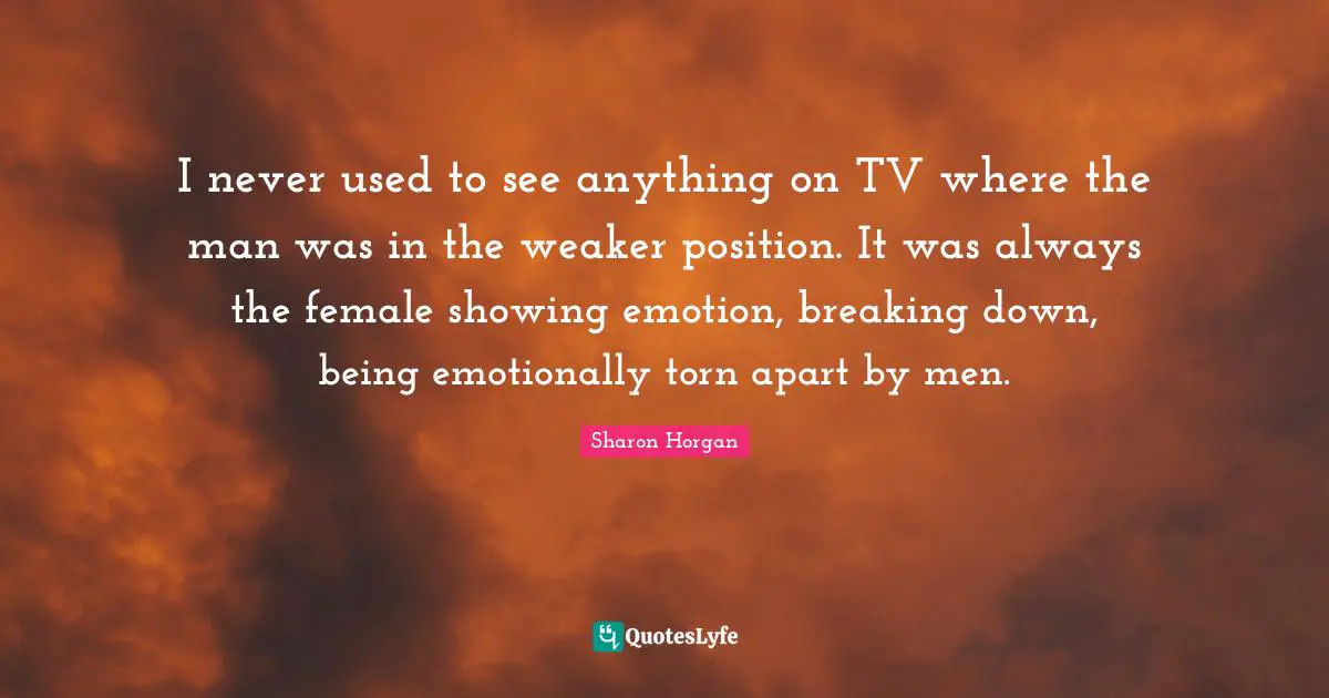 I never used to see anything on TV where the man was in the weaker position. It was always the female showing emotion, breaking down, being emotionally torn apart by men.