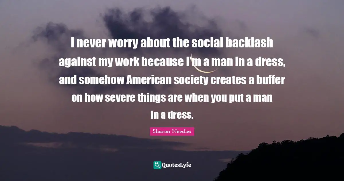 I never worry about the social backlash against my work because I'm a man in a dress, and somehow American society creates a buffer on how severe things are when you put a man in a dress.