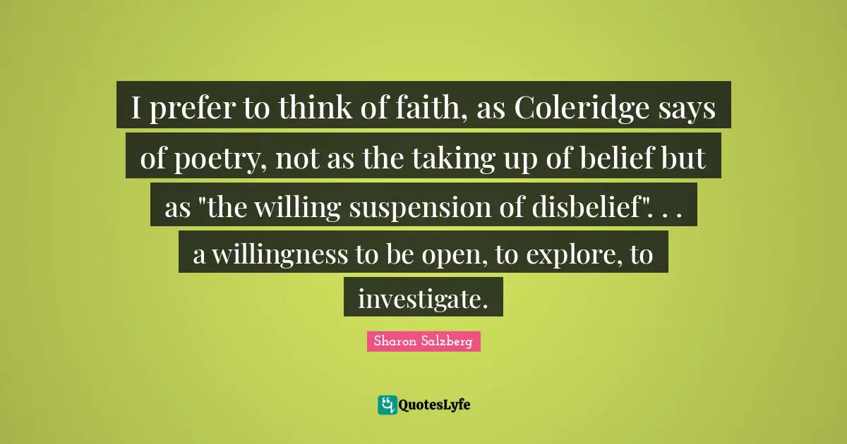 I prefer to think of faith, as Coleridge says of poetry, not as the taking up of belief but as "the willing suspension of disbelief". . . a willingness to be open, to explore, to investigate.
