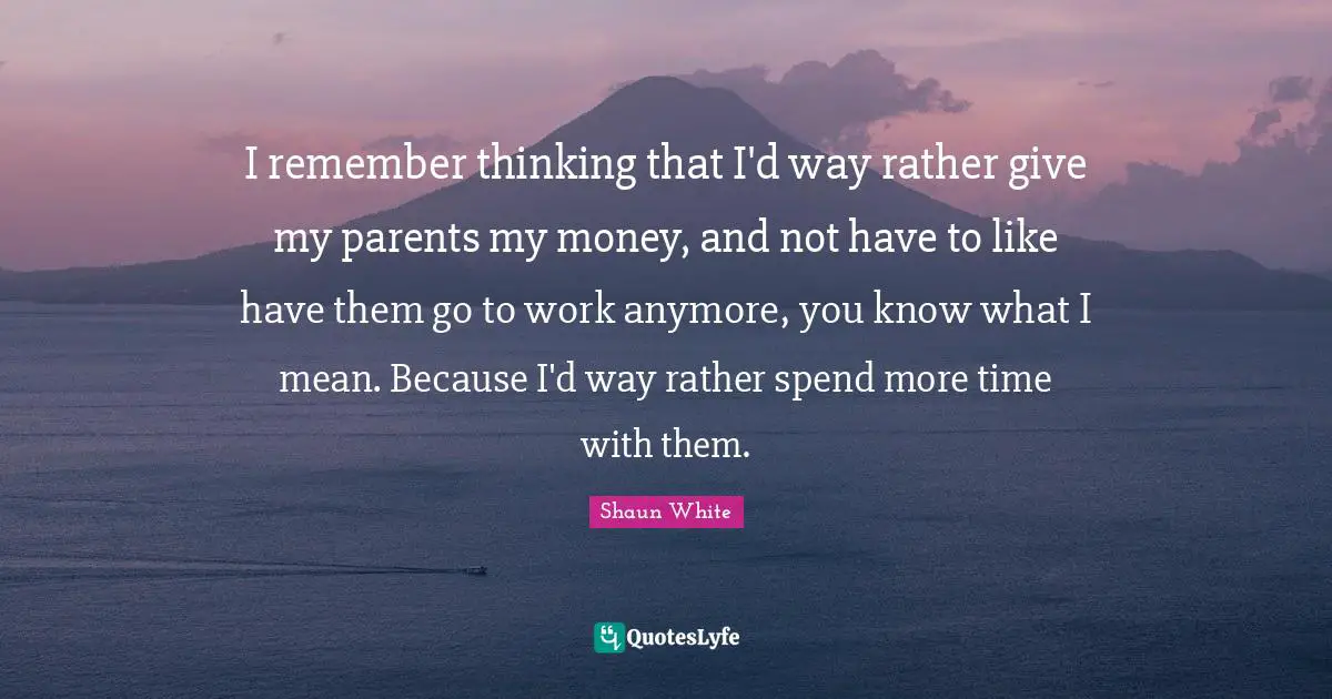 I remember thinking that I'd way rather give my parents my money, and not have to like have them go to work anymore, you know what I mean. Because I'd way rather spend more time with them.