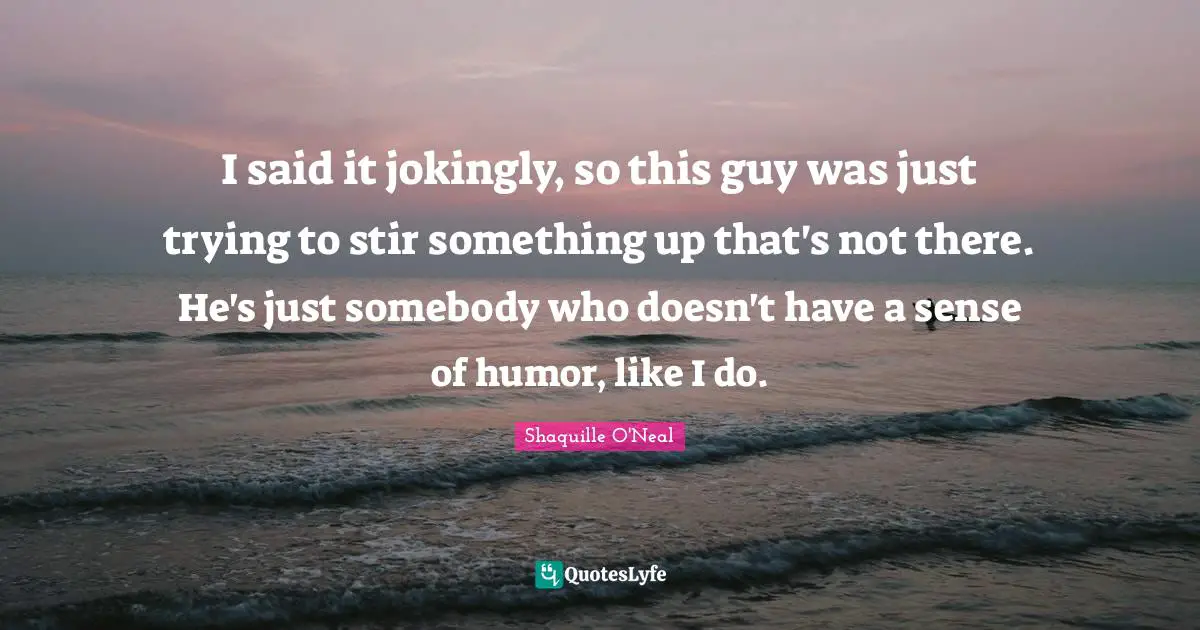 I said it jokingly, so this guy was just trying to stir something up that's not there. He's just somebody who doesn't have a sense of humor, like I do.