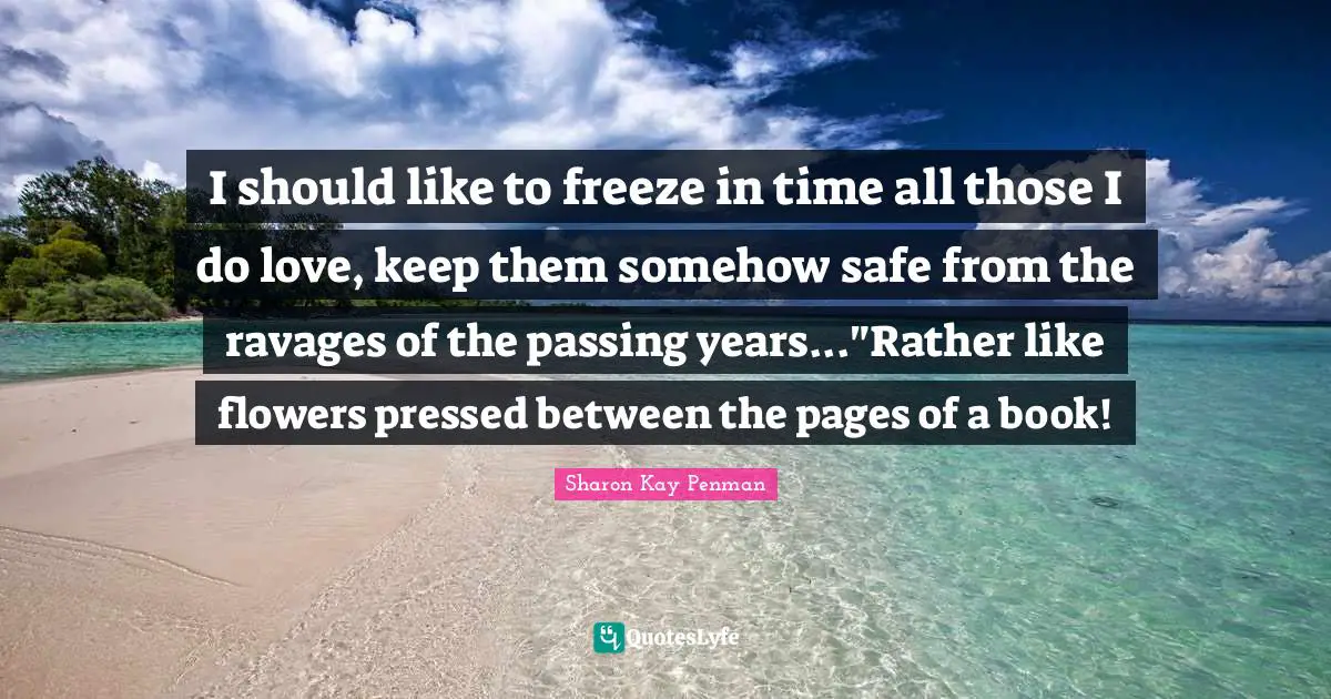 I should like to freeze in time all those I do love, keep them somehow safe from the ravages of the passing years..."Rather like flowers pressed between the pages of a book!