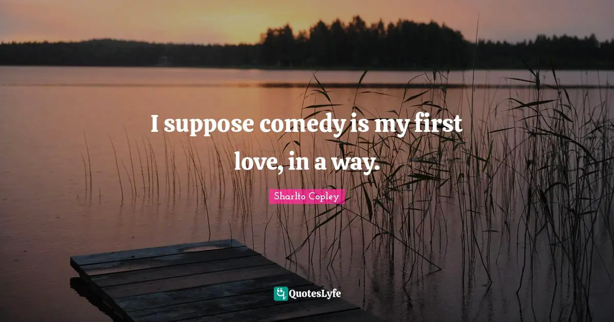 I suppose comedy is my first love, in a way.