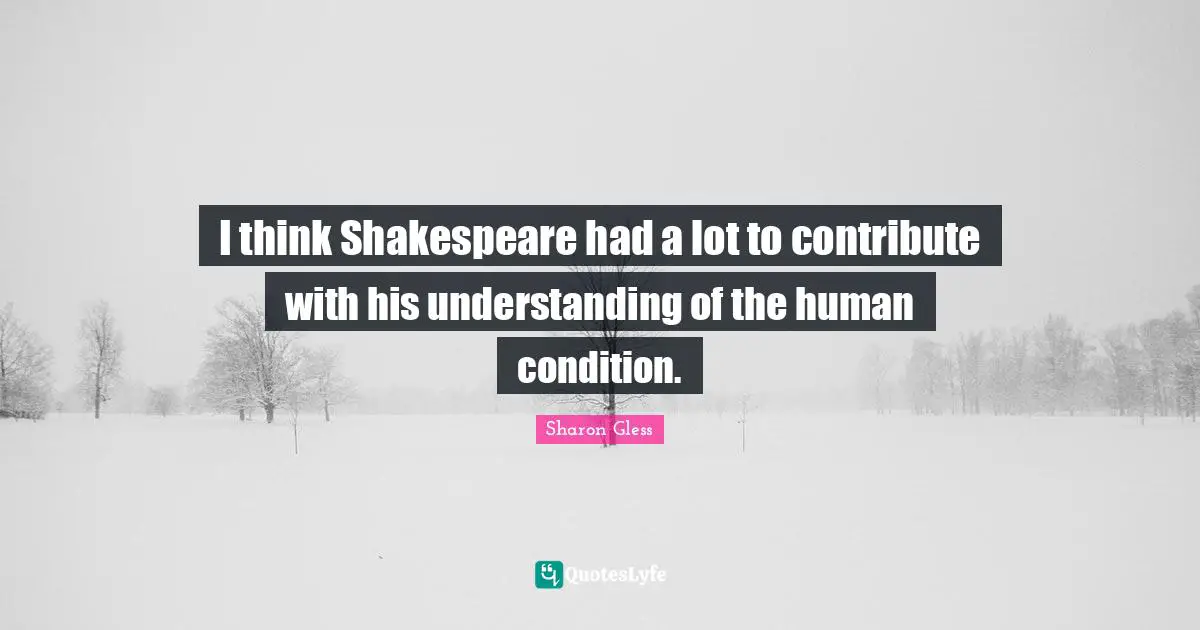 I think Shakespeare had a lot to contribute with his understanding of the human condition.
