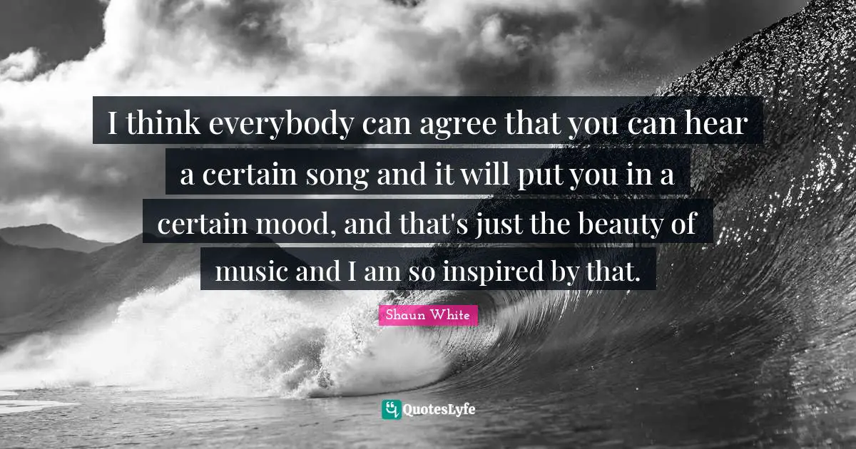 I think everybody can agree that you can hear a certain song and it will put you in a certain mood, and that's just the beauty of music and I am so inspired by that.