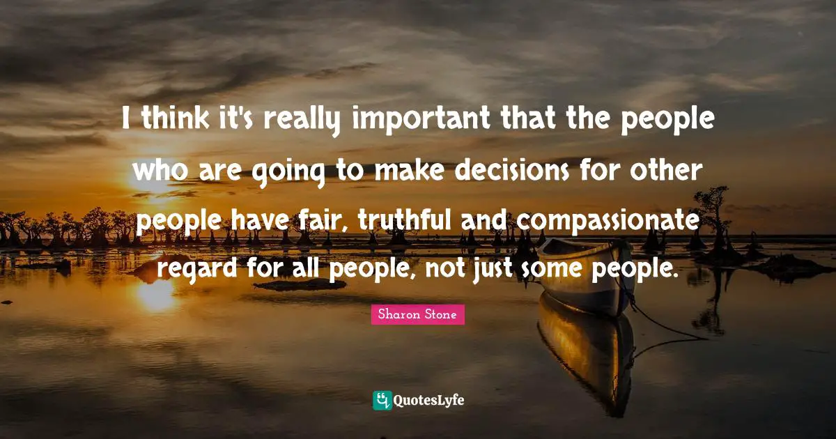 I think it's really important that the people who are going to make decisions for other people have fair, truthful and compassionate regard for all people, not just some people.