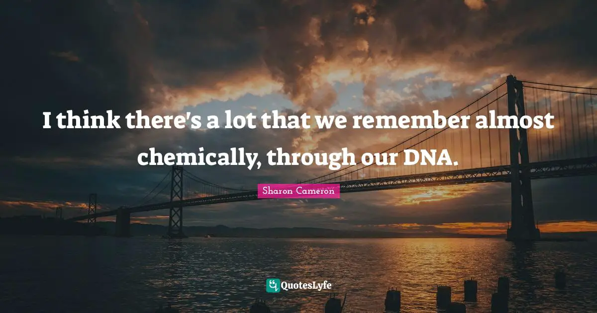 I think there's a lot that we remember almost chemically, through our DNA.