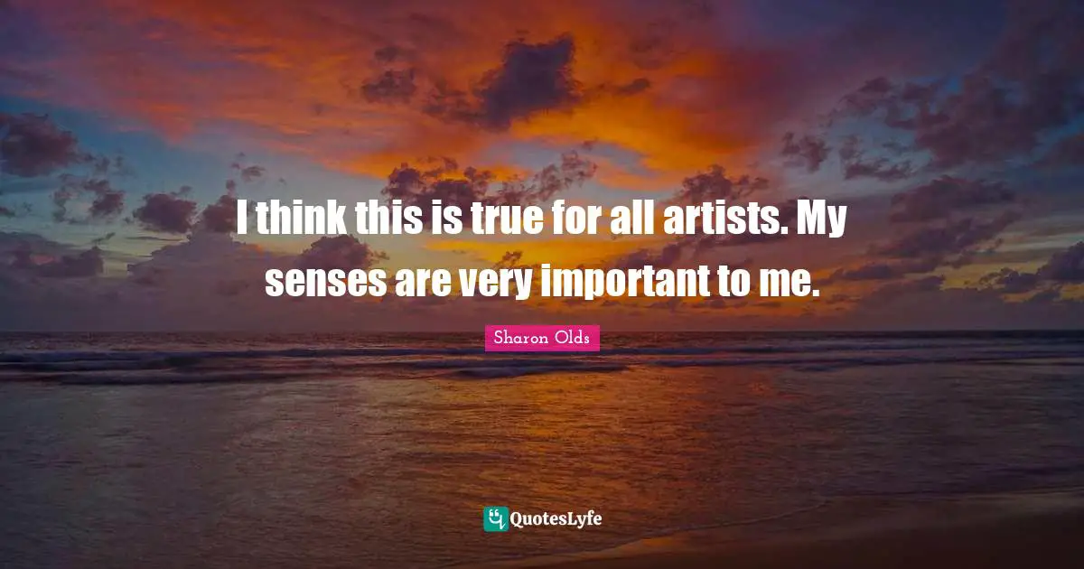I think this is true for all artists. My senses are very important to me.