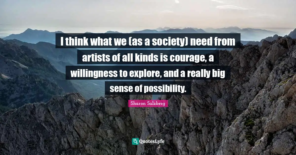 I think what we (as a society) need from artists of all kinds is courage, a willingness to explore, and a really big sense of possibility.