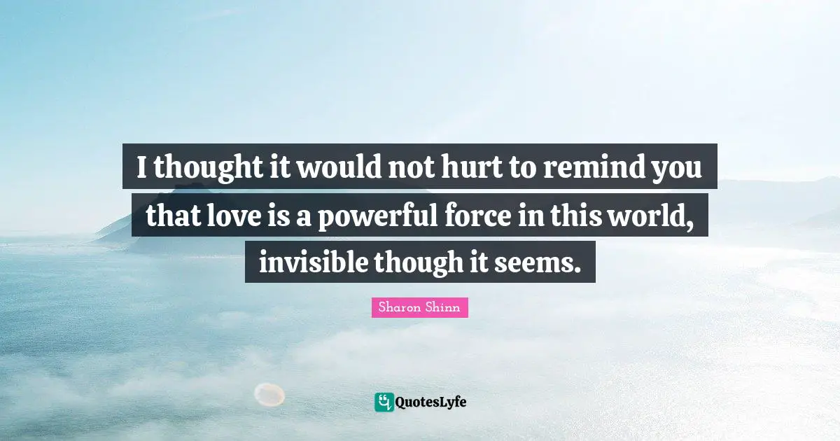 I thought it would not hurt to remind you that love is a powerful force in this world, invisible though it seems.