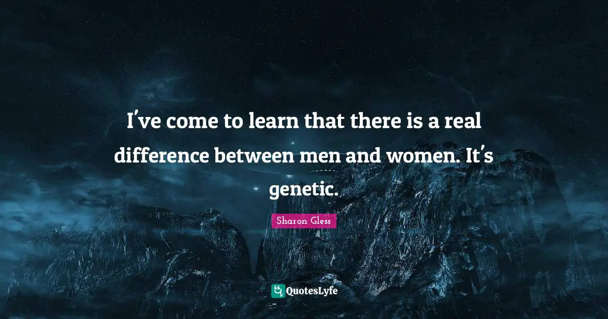 I've come to learn that there is a real difference between men and women. It's genetic.
