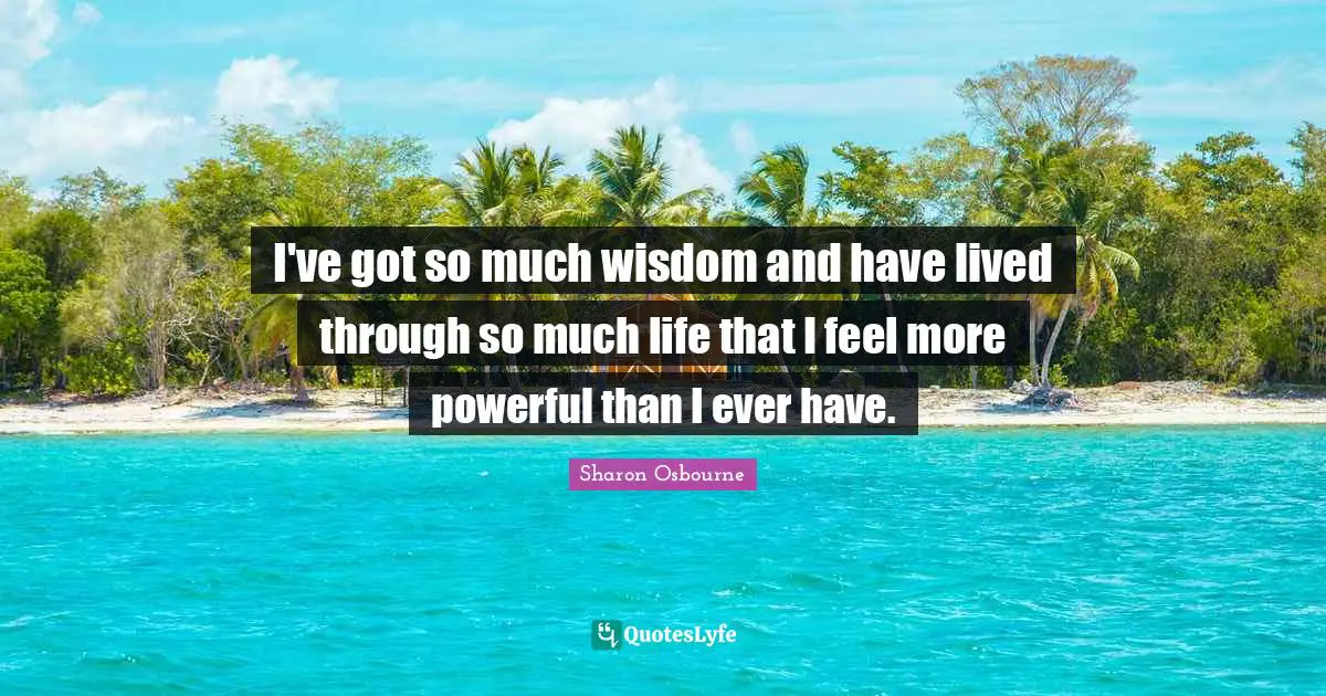 I've got so much wisdom and have lived through so much life that I feel more powerful than I ever have.
