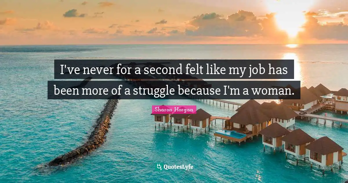I've never for a second felt like my job has been more of a struggle because I'm a woman.