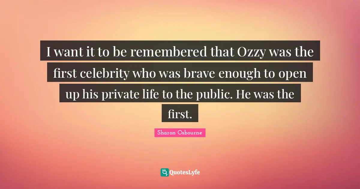 I want it to be remembered that Ozzy was the first celebrity who was brave enough to open up his private life to the public. He was the first.