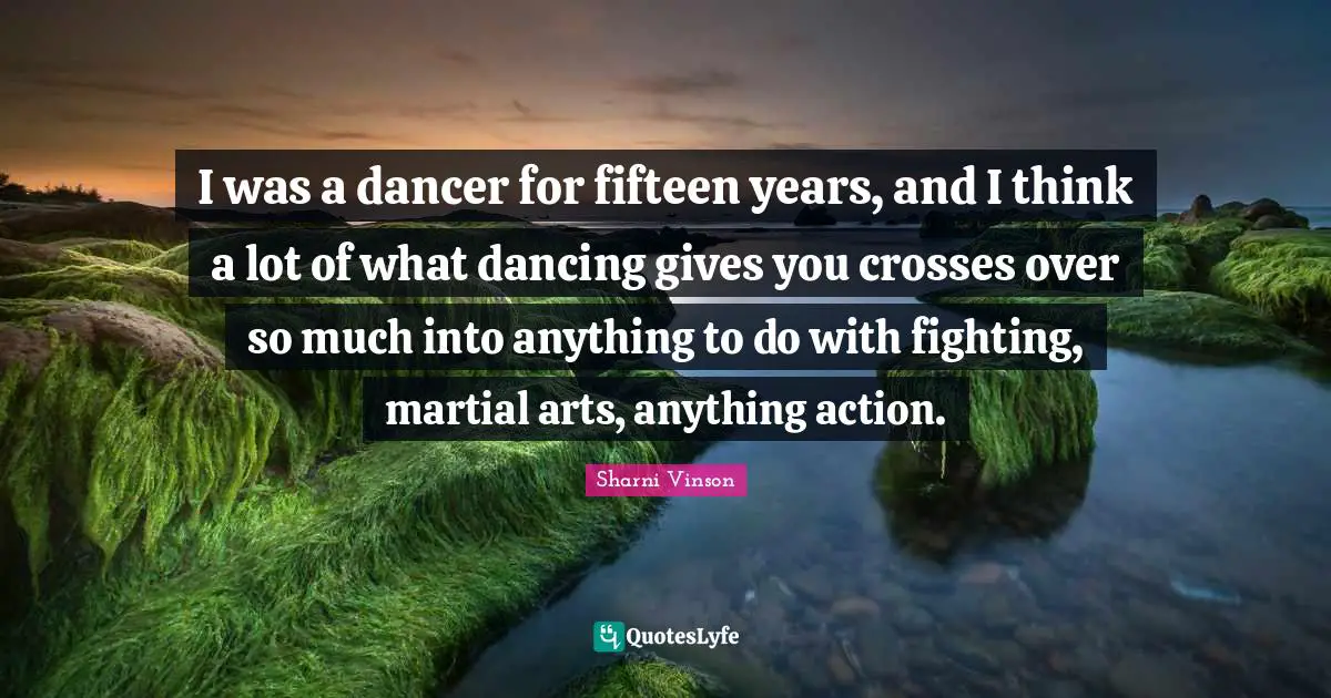 I was a dancer for fifteen years, and I think a lot of what dancing gives you crosses over so much into anything to do with fighting, martial arts, anything action.