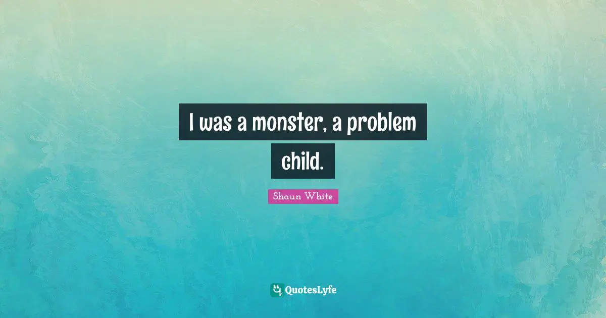 I was a monster, a problem child.
