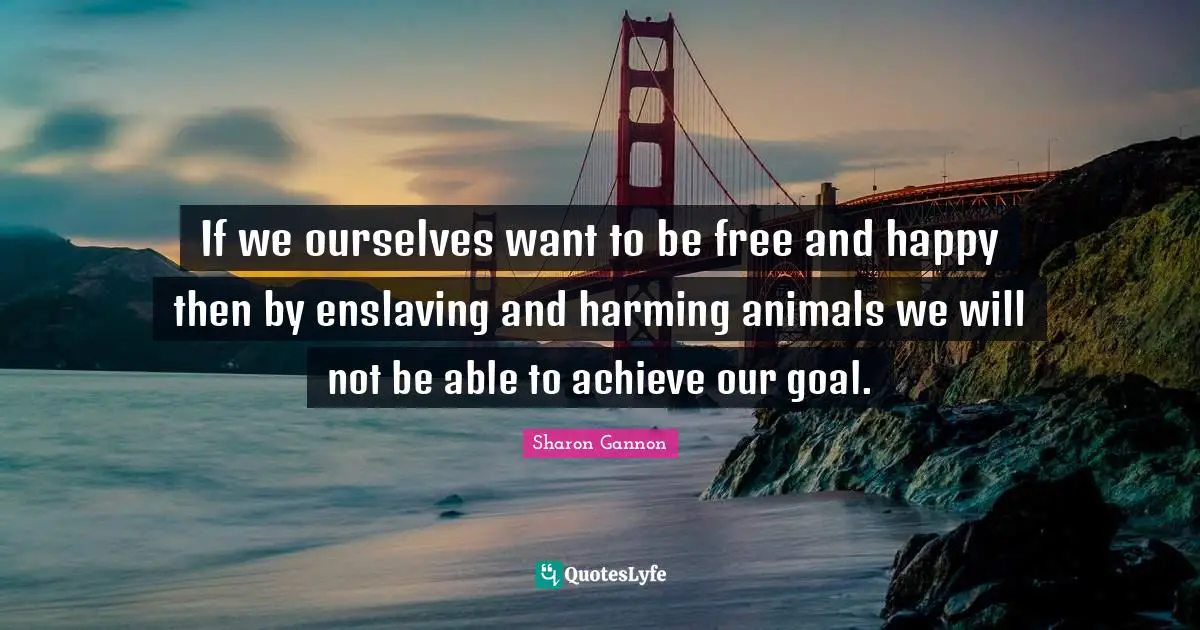 If we ourselves want to be free and happy then by enslaving and harming animals we will not be able to achieve our goal.