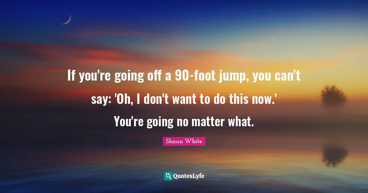 If you're going off a 90-foot jump, you can't say: 'Oh, I don't want to do this now.' You're going no matter what.