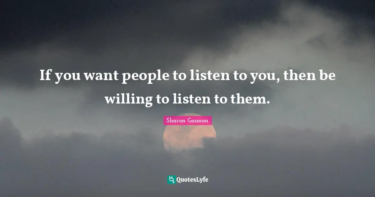 If you want people to listen to you, then be willing to listen to them.