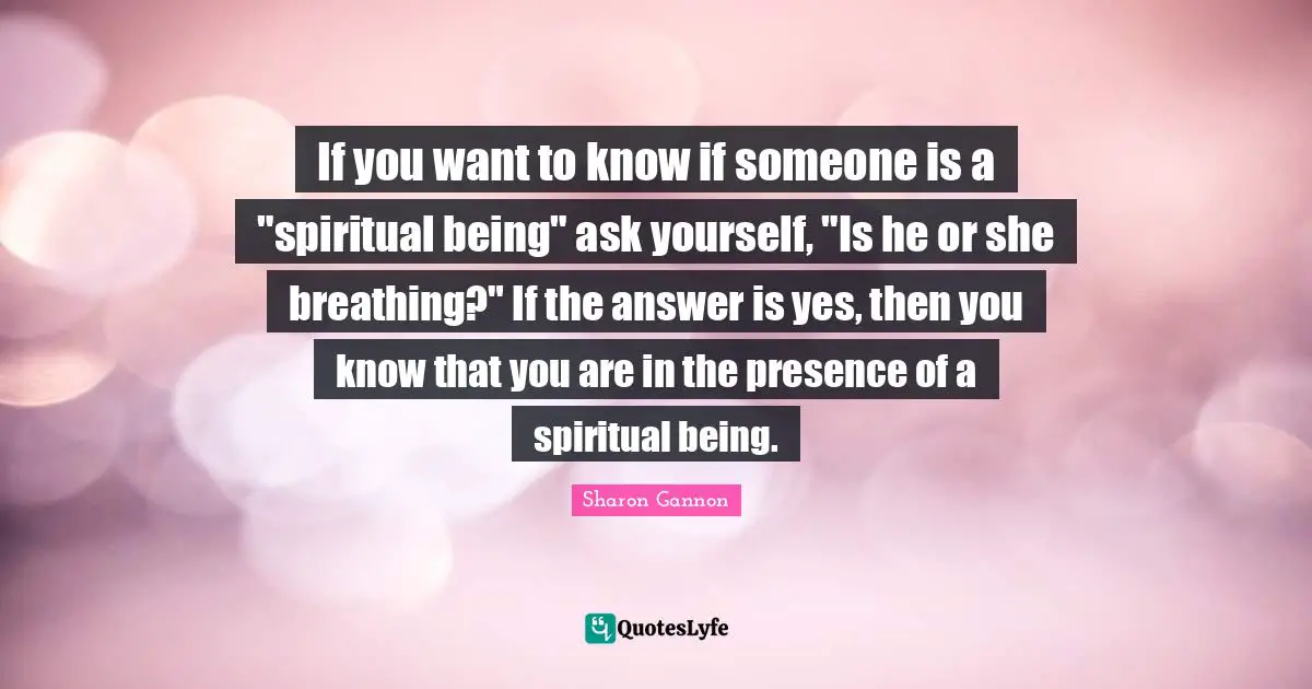 If you want to know if someone is a "spiritual being" ask yourself, "Is he or she breathing?" If the answer is yes, then you know that you are in the presence of a spiritual being.