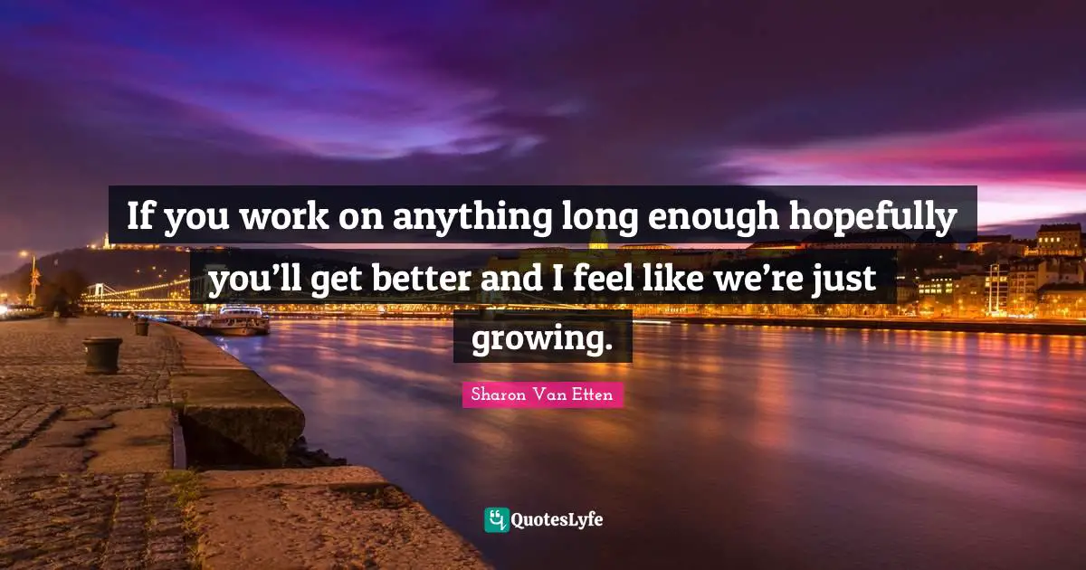 If you work on anything long enough hopefully you’ll get better and I feel like we’re just growing.