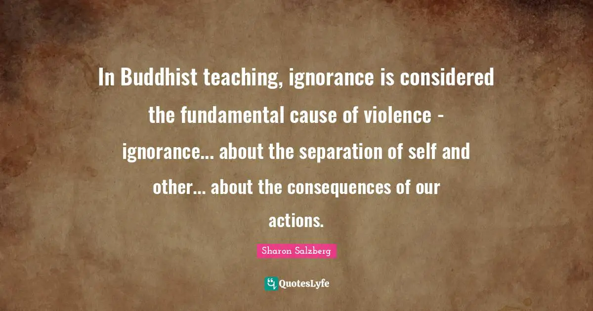 Consequences Of Our Actions Quotes: "In Buddhist teaching, ignorance is considered the fundamental cause of violence - ignorance... about the separation of self and other... about the consequences of our actions."