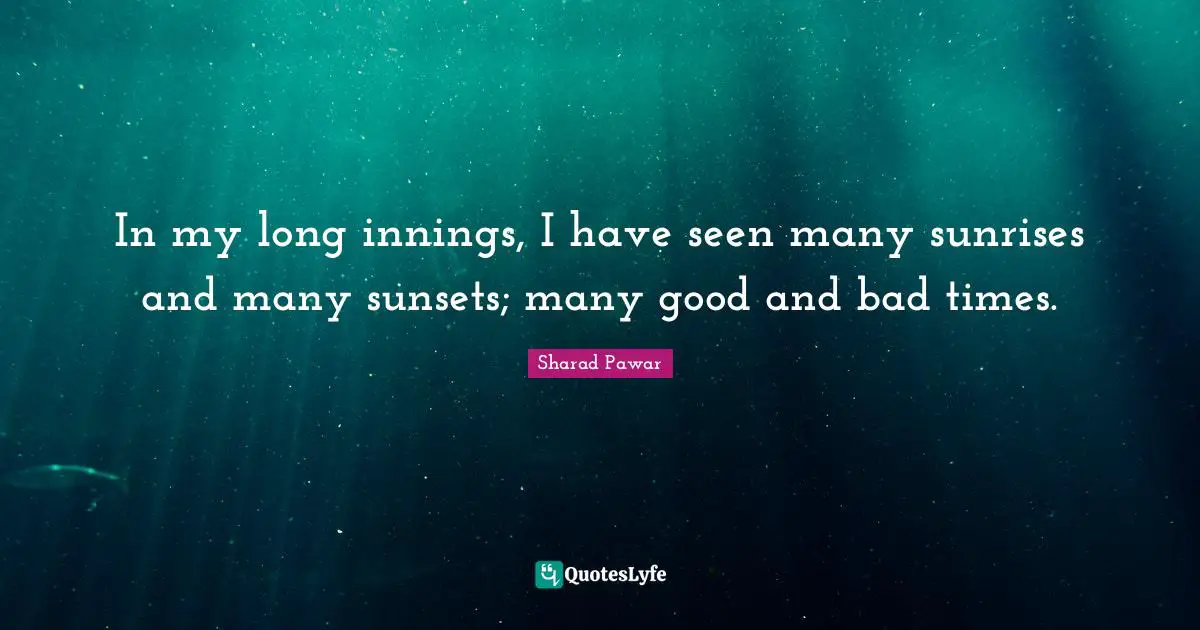 In my long innings, I have seen many sunrises and many sunsets; many good and bad times.