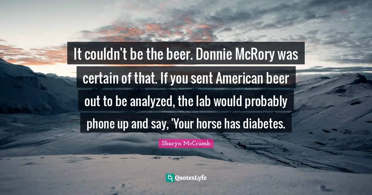 It couldn't be the beer. Donnie McRory was certain of that. If you sent American beer out to be analyzed, the lab would probably phone up and say, 'Your horse has diabetes.