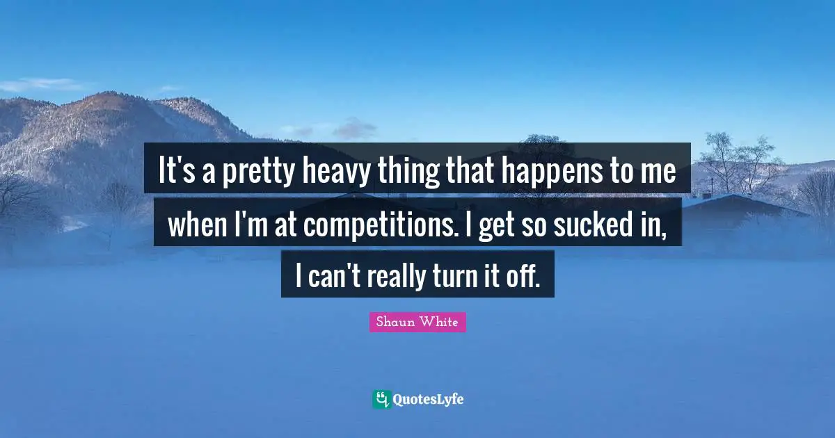 It's a pretty heavy thing that happens to me when I'm at competitions. I get so sucked in, I can't really turn it off.