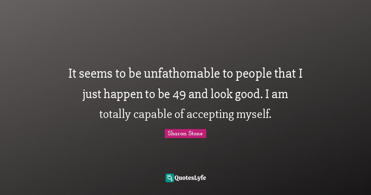 It seems to be unfathomable to people that I just happen to be 49 and look good. I am totally capable of accepting myself.